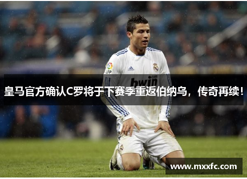 皇马官方确认C罗将于下赛季重返伯纳乌，传奇再续！